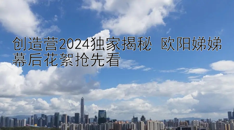 创造营2024独家揭秘 欧阳娣娣幕后花絮抢先看