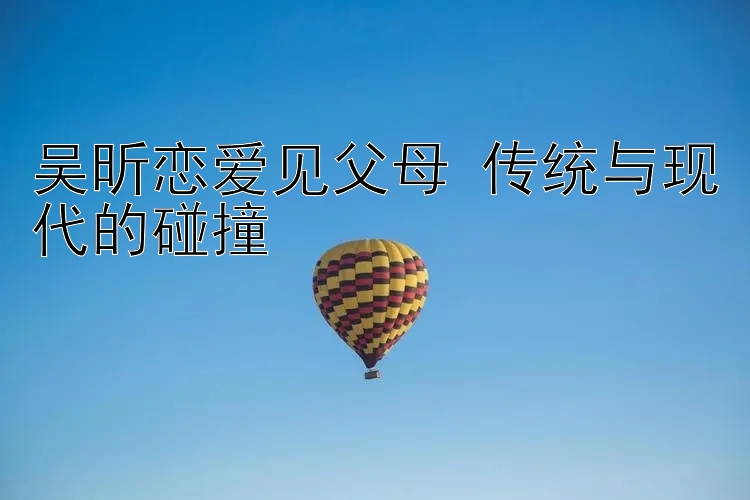 吴昕恋爱见父母 传统与现代的碰撞