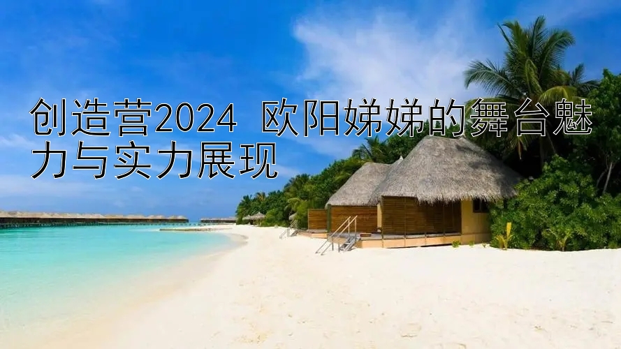 创造营2024 欧阳娣娣的舞台魅力与实力展现